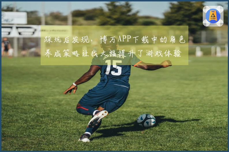 踩坑后发现,博万APP下载中的角色养成策略让我大幅提升了游戏体验!